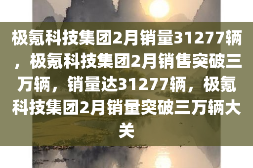 极氪科技集团2月销量31277辆，极氪科技集团2月销售突破三万辆，销量达31277辆，极氪科技集团2月销量突破三万辆大关