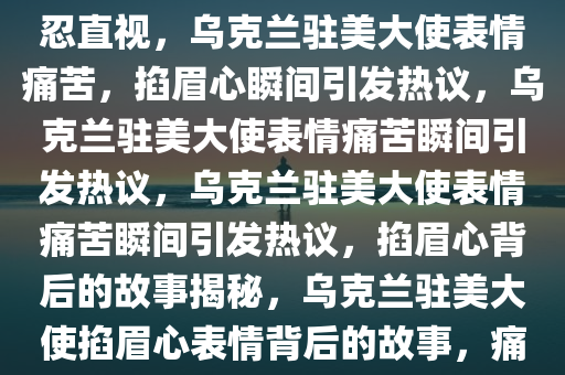 乌克兰驻美大使“掐眉心”不忍直视，乌克兰驻美大使表情痛苦，掐眉心瞬间引发热议，乌克兰驻美大使表情痛苦瞬间引发热议，乌克兰驻美大使表情痛苦瞬间引发热议，掐眉心背后的故事揭秘，乌克兰驻美大使掐眉心表情背后的故事，痛彻心扉的瞬间