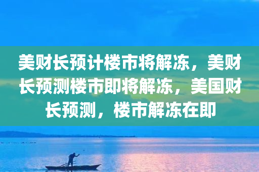 美财长预计楼市将解冻，美财长预测楼市即将解冻，美国财长预测，楼市解冻在即