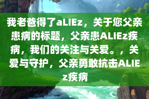 我老爸得了aLIEz，关于您父亲患病的标题，父亲患ALIEz疾病，我们的关注与关爱。，关爱与守护，父亲勇敢抗击ALIEz疾病