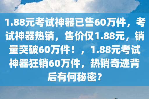 1.88元考试神器已售60万件，考试神器热销，售价仅1.88元，销量突破60万件！，1.88元考试神器狂销60万件，热销奇迹背后有何秘密？