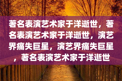 著名表演艺术家于洋逝世，著名表演艺术家于洋逝世，演艺界痛失巨星，演艺界痛失巨星，著名表演艺术家于洋逝世