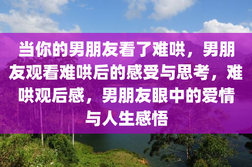 当你的男朋友看了难哄，男朋友观看难哄后的感受与思考，难哄观后感，男朋友眼中的爱情与人生感悟