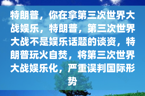 特朗普，你在拿第三次世界大战娱乐，特朗普，第三次世界大战不是娱乐话题的谈资，特朗普玩火自焚，将第三次世界大战娱乐化，严重误判国际形势