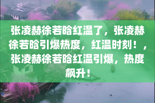 张凌赫徐若晗红温了，张凌赫徐若晗引爆热度，红温时刻！，张凌赫徐若晗红温引爆，热度飙升！