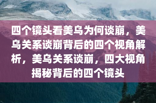 四个镜头看美乌为何谈崩，美乌关系谈崩背后的四个视角解析，美乌关系谈崩，四大视角揭秘背后的四个镜头