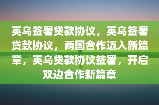 英乌签署贷款协议，英乌签署贷款协议，两国合作迈入新篇章，英乌贷款协议签署，开启双边合作新篇章