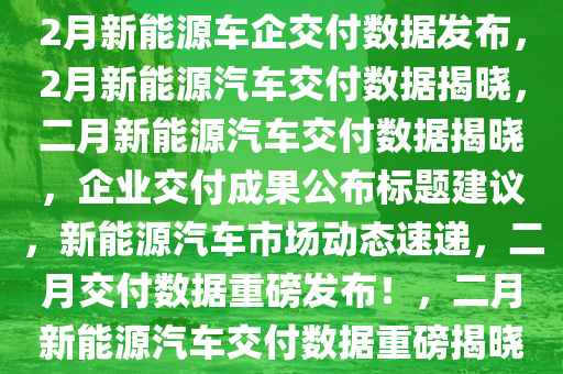 2月新能源车企交付数据公布，2月新能源车企交付数据发布，2月新能源汽车交付数据揭晓，二月新能源汽车交付数据揭晓，企业交付成果公布标题建议，新能源汽车市场动态速递，二月交付数据重磅发布！，二月新能源汽车交付数据重磅揭晓！