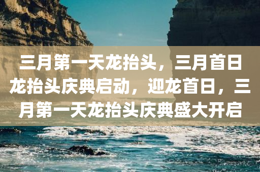 三月第一天龙抬头，三月首日龙抬头庆典启动，迎龙首日，三月第一天龙抬头庆典盛大开启