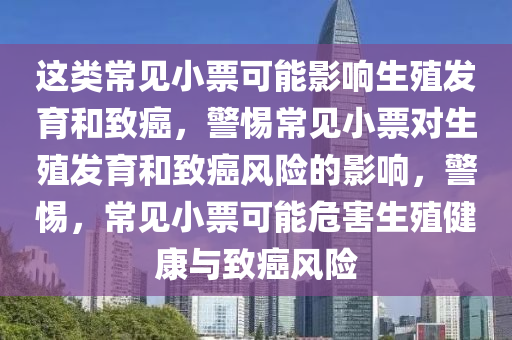 这类常见小票可能影响生殖发育和致癌，警惕常见小票对生殖发育和致癌风险的影响，警惕，常见小票可能危害生殖健康与致癌风险