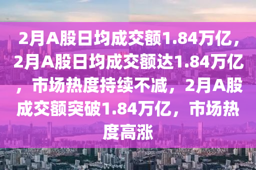 2月A股日均成交额1.84万亿，2月A股日均成交额达1.84万亿，市场热度持续不减，2月A股成交额突破1.84万亿，市场热度高涨