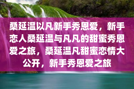 桑延温以凡新手秀恩爱，新手恋人桑延温与凡凡的甜蜜秀恩爱之旅，桑延温凡甜蜜恋情大公开，新手秀恩爱之旅