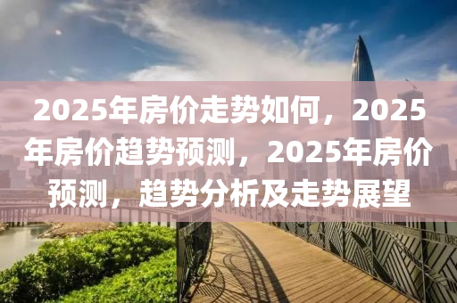 2025年房价走势如何，2025年房价趋势预测，2025年房价预测，趋势分析及走势展望