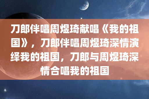 刀郎伴唱周煜琦献唱《我的祖国》，刀郎伴唱周煜琦深情演绎我的祖国，刀郎与周煜琦深情合唱我的祖国