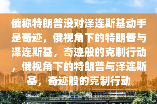 俄称特朗普没对泽连斯基动手是奇迹，俄视角下的特朗普与泽连斯基，奇迹般的克制行动，俄视角下的特朗普与泽连斯基，奇迹般的克制行动