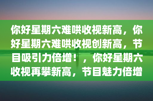 你好星期六难哄收视新高，你好星期六难哄收视创新高，节目吸引力倍增！，你好星期六收视再攀新高，节目魅力倍增