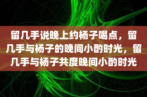 留几手说晚上约杨子喝点，留几手与杨子的晚间小酌时光，留几手与杨子共度晚间小酌时光