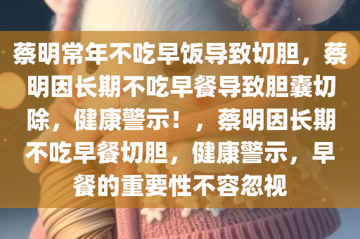 蔡明常年不吃早饭导致切胆，蔡明因长期不吃早餐导致胆囊切除，健康警示！，蔡明因长期不吃早餐切胆，健康警示，早餐的重要性不容忽视