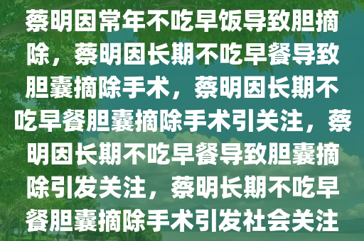 蔡明因常年不吃早饭导致胆摘除，蔡明因长期不吃早餐导致胆囊摘除手术，蔡明因长期不吃早餐胆囊摘除手术引关注，蔡明因长期不吃早餐导致胆囊摘除引发关注，蔡明长期不吃早餐胆囊摘除手术引发社会关注