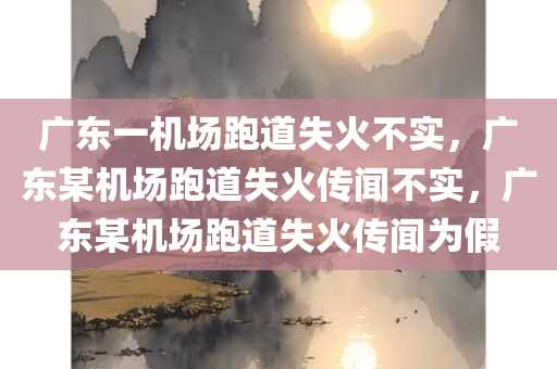 广东一机场跑道失火不实，广东某机场跑道失火传闻不实，广东某机场跑道失火传闻为假