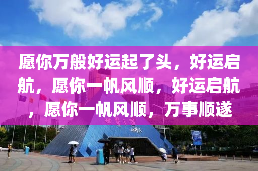 愿你万般好运起了头，好运启航，愿你一帆风顺，好运启航，愿你一帆风顺，万事顺遂