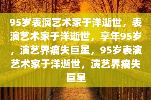 95岁表演艺术家于洋逝世，表演艺术家于洋逝世，享年95岁，演艺界痛失巨星，95岁表演艺术家于洋逝世，演艺界痛失巨星