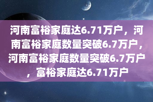 河南富裕家庭达6.71万户，河南富裕家庭数量突破6.7万户，河南富裕家庭数量突破6.7万户，富裕家庭达6.71万户