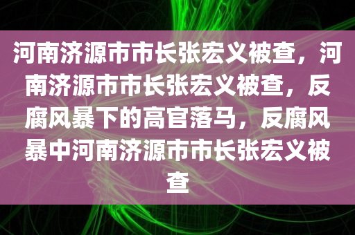 河南济源市市长张宏义被查，河南济源市市长张宏义被查，反腐风暴下的高官落马，反腐风暴中河南济源市市长张宏义被查