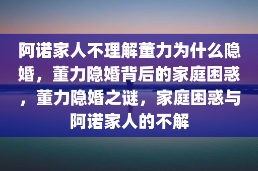 阿诺家人不理解董力为什么隐婚，董力隐婚背后的家庭困惑，董力隐婚之谜，家庭困惑与阿诺家人的不解