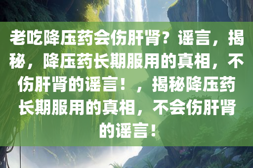 老吃降压药会伤肝肾？谣言，揭秘，降压药长期服用的真相，不伤肝肾的谣言！，揭秘降压药长期服用的真相，不会伤肝肾的谣言！