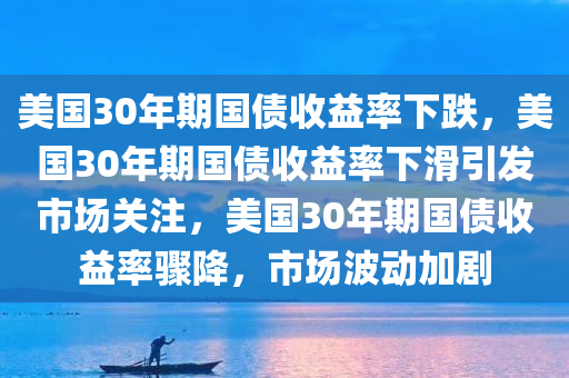 美国30年期国债收益率下跌，美国30年期国债收益率下滑引发市场关注，美国30年期国债收益率骤降，市场波动加剧