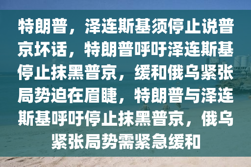 特朗普，泽连斯基须停止说普京坏话，特朗普呼吁泽连斯基停止抹黑普京，缓和俄乌紧张局势迫在眉睫，特朗普与泽连斯基呼吁停止抹黑普京，俄乌紧张局势需紧急缓和