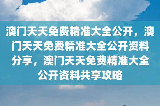 澳门天天免费精准大全公开，澳门天天免费精准大全公开资料分享，澳门天天免费精准大全公开资料共享攻略