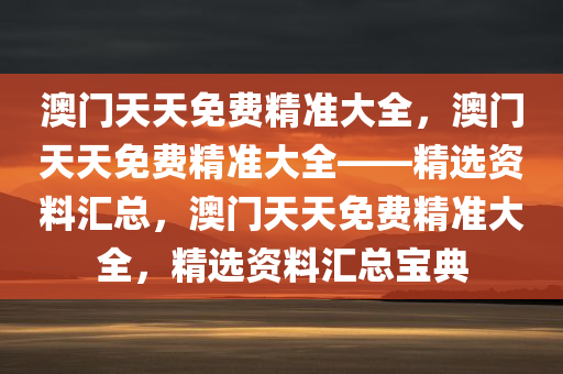 澳门天天免费精准大全，澳门天天免费精准大全——精选资料汇总，澳门天天免费精准大全，精选资料汇总宝典