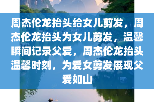 周杰伦龙抬头给女儿剪发，周杰伦龙抬头为女儿剪发，温馨瞬间记录父爱，周杰伦龙抬头温馨时刻，为爱女剪发展现父爱如山