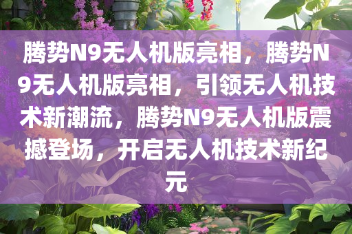 腾势N9无人机版亮相，腾势N9无人机版亮相，引领无人机技术新潮流，腾势N9无人机版震撼登场，开启无人机技术新纪元