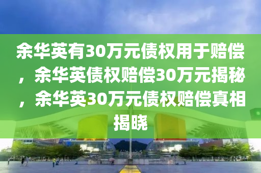 余华英有30万元债权用于赔偿，余华英债权赔偿30万元揭秘，余华英30万元债权赔偿真相揭晓