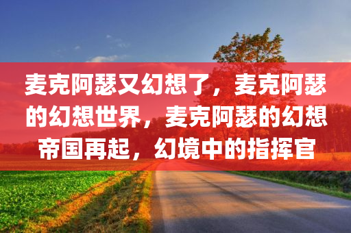 麦克阿瑟又幻想了，麦克阿瑟的幻想世界，麦克阿瑟的幻想帝国再起，幻境中的指挥官