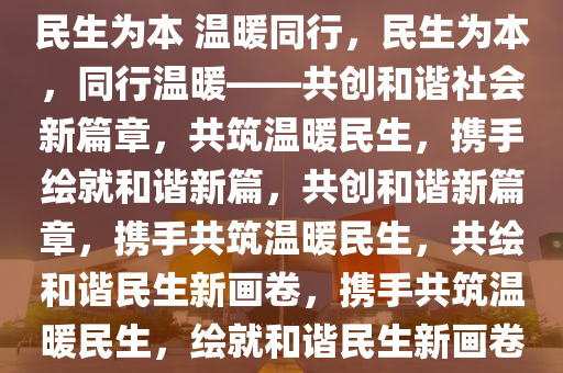 民生为本 温暖同行，民生为本，同行温暖——共创和谐社会新篇章，共筑温暖民生，携手绘就和谐新篇，共创和谐新篇章，携手共筑温暖民生，共绘和谐民生新画卷，携手共筑温暖民生，绘就和谐民生新画卷