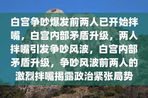 白宫争吵爆发前两人已开始拌嘴，白宫内部矛盾升级，两人拌嘴引发争吵风波，白宫内部矛盾升级，争吵风波前两人的激烈拌嘴揭露政治紧张局势