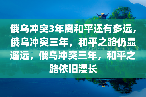 俄乌冲突3年离和平还有多远，俄乌冲突三年，和平之路仍显遥远，俄乌冲突三年，和平之路依旧漫长