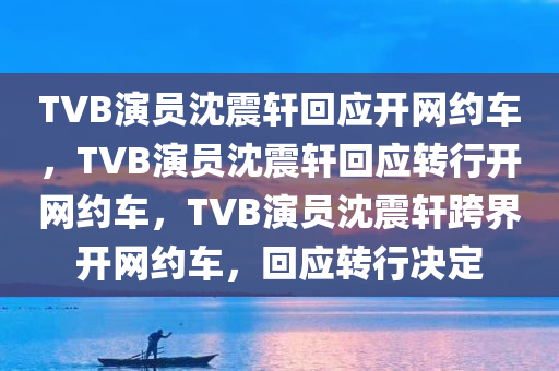 TVB演员沈震轩回应开网约车，TVB演员沈震轩回应转行开网约车，TVB演员沈震轩跨界开网约车，回应转行决定