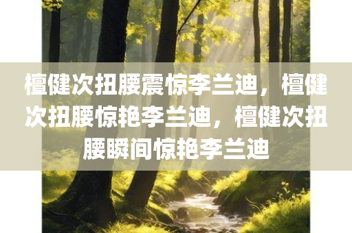 檀健次扭腰震惊李兰迪，檀健次扭腰惊艳李兰迪，檀健次扭腰瞬间惊艳李兰迪