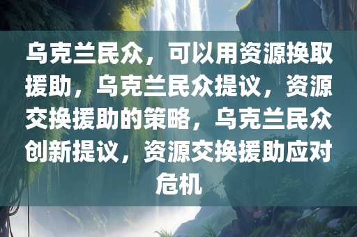 乌克兰民众，可以用资源换取援助，乌克兰民众提议，资源交换援助的策略，乌克兰民众创新提议，资源交换援助应对危机