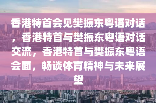 香港特首会见樊振东粤语对话，香港特首与樊振东粤语对话交流，香港特首与樊振东粤语会面，畅谈体育精神与未来展望