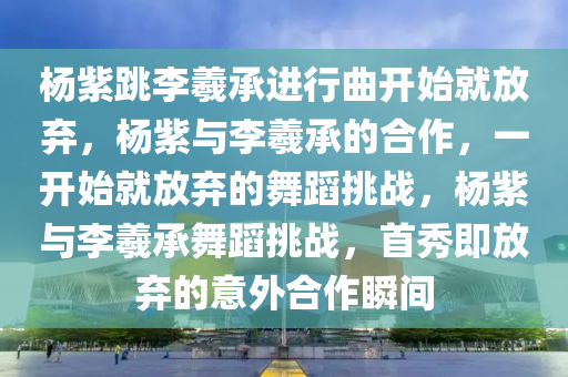 杨紫跳李羲承进行曲开始就放弃，杨紫与李羲承的合作，一开始就放弃的舞蹈挑战，杨紫与李羲承舞蹈挑战，首秀即放弃的意外合作瞬间