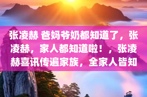 张凌赫 爸妈爷奶都知道了，张凌赫，家人都知道啦！，张凌赫喜讯传遍家族，全家人皆知