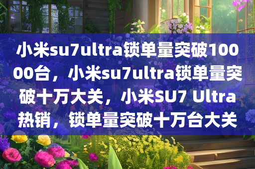 小米su7ultra锁单量突破10000台，小米su7ultra锁单量突破十万大关，小米SU7 Ultra热销，锁单量突破十万台大关