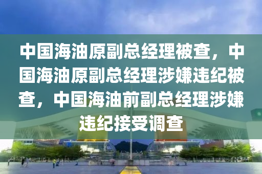 中国海油原副总经理被查，中国海油原副总经理涉嫌违纪被查，中国海油前副总经理涉嫌违纪接受调查