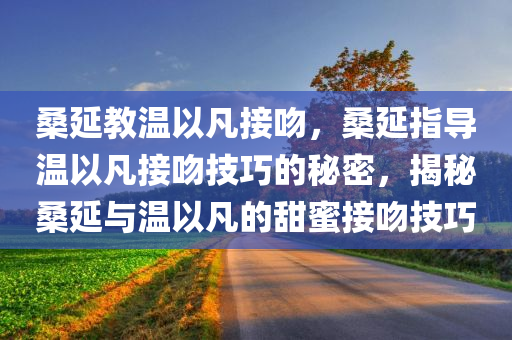 桑延教温以凡接吻，桑延指导温以凡接吻技巧的秘密，揭秘桑延与温以凡的甜蜜接吻技巧